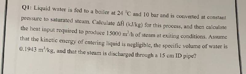 Q1: Liquid water is fed to a boiler at 24 °C and 10 bar and is converted at constant
pressure to saturated steam. Calculate AĤ (kJ/kg) for this process, and then calculate
the heat input required to produce 15000 m³/h of steam at exiting conditions. Assume
that the kinetic energy of entering liquid is negligible, the specific volume of water is
0.1943 m³/kg, and that the steam is discharged through a 15 cm ID pipe?