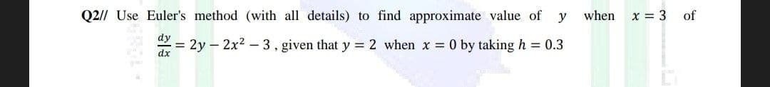 Q2// Use Euler's method (with all details) to find approximate value of y
when
dy
= 2y 2x²-3, given that y = 2 when x = 0 by taking h = 0.3
dx
x = 3
of