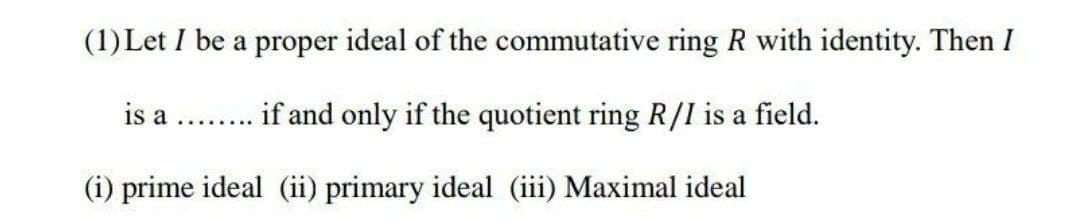 (1) Let I be a proper ideal of the commutative ring R with identity. Then I
is a ........ if and only if the quotient ring R/I is a field.
(i) prime ideal (ii) primary ideal (iii) Maximal ideal