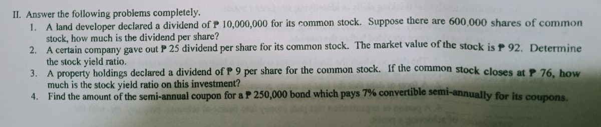 II. Answer the following problems completely.
1. A land developer declared a dividend ofP 10,000,000 for its common stock. Suppose there are 600,000 shares of common
stock, how much is the dividend per share?
2. A certain company gave out P 25 dividend per share for its common stock. The market value of the stock is P 92. Determine
the stock yield ratio.
3. A property holdings declared a dividend of P 9 per share for the common stock. If the common stock closes at P 76 bow
much is the stock yield ratio on this investment?
4. Find the amount of the semi-annual coupon for a P 250,000 bond which pays 7% convertible semi-annually for its coupons.
