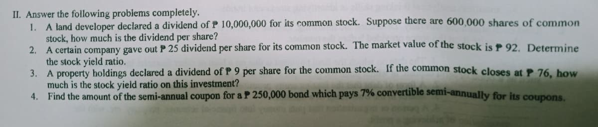 II. Answer the following problems completely.
1. A land developer declared a dividend ofP 10,000,000 for its common stock. Suppose there are 600,000 shares of common
stock, how much is the dividend per share?
2. A certain company gave out P 25 dividend per share for its common stock. The market value of the stock is P 92. Determine
the stock yield ratio.
3. A property holdings declared a dividend of P 9 per share for the common stock. If the common stock closes at P 76 bow
much is the stock yield ratio on this investment?
4. Find the amount of the semi-annual coupon for a P 250,000 bond which pays 7% convertible semi-annually for its coupons
