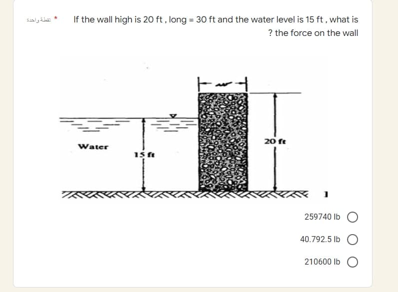 لقطة واحدة
*
If the wall high is 20 ft, long = 30 ft and the water level is 15 ft, what is
? the force on the wall
20 ft
Water
15 ft
259740 lb O
40.792.5 lb
210600 lb O