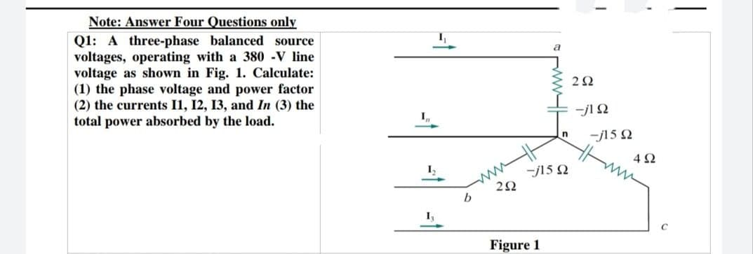 Note: Answer Four Questions only
Q1: A three-phase balanced source
voltages, operating with a 380 -V line
voltage as shown in Fig. 1. Calculate:
(1) the phase voltage and power factor
(2) the currents 11, 12, 13, and In (3) the
total power absorbed by the load.
I₁₁
1₁
I₁
www
a
292
Figure 1
ww
-j15 Q2
292
-j1 Q2
-j1592
492
с