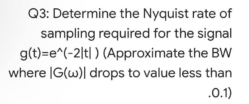 Q3: Determine the Nyquist rate of
sampling required for the signal
g(t)=e^(-2|t|) (Approximate the BW
where IG(w)| drops to value less than
.0.1)