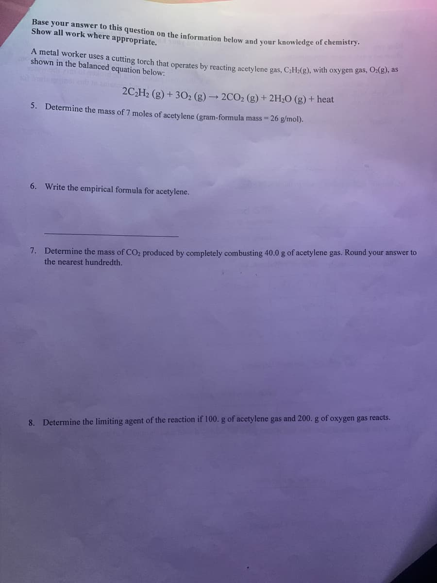 A metal worker uses a cutting torch that operates by reacting acetylene gas, C2H2(g), with oxygen gas, O2(g), as
Base your answer to this question on the information below and your knowledge of chemistry:
Show all work where appropriate.
shown in the balanced equation below:
2C,H2 (g) + 302 (g) → 2CO2 (g) + 2H2O (g) + heat
5. Determine the mass of 7 moles of acetylene (gram-formula mass = 26 g/mol).
6. Write the empirical formula for acetylene.
7. Determine the mass of CO2 produced by completely combusting 40.0 g of acetylene gas. Round your answer to
the nearest hundredth.
8. Determine the limiting agent of the reaction if 100. g of acetylene gas and 200. g of oxygen gas reacts.
