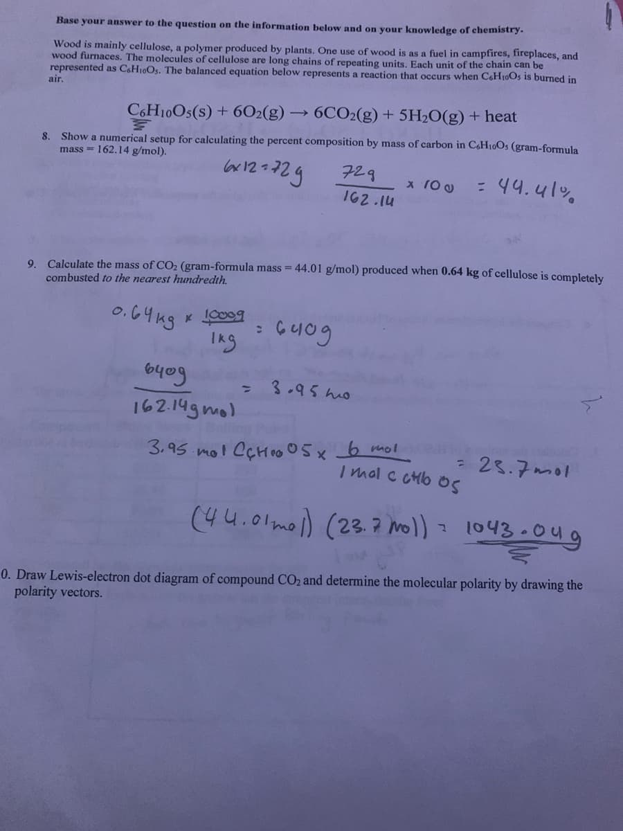 Base your answer to the question on the information below and on your knowledge of chemistry.
Wood is mainly cellulose, a polymer produced by plants. One use of wood is as a fuel in campfires, fireplaces, and
wood furnaces. The molecules of cellulose are long chains of repeating units. Each unit of the chain can be
represented as C&H10Os. The balanced equation below represents a reaction that occurs when C&H10Os is burned in
air.
C6H10OS(s) + 6O2(g) → 6CO2(g) + 5H2O(g) + heat
8. Show a numerical setup for calculating the percent composition by mass of carbon in C,H10OS (gram-formula
mass = 162.14 g/mol).
lor12-2g
729
: 44.41%
x 10 0
162.14
9. Calculate the mass of CO2 (gram-formula mass = 44.01 g/mol) produced when 0.64 kg of cellulose is completely
combusted to the nearest hundredth.
0.64 ng
10009
%3D
3.95 ho
162.14g mo)
3.95 mol CÇH00 05x b mol
- 23.7mol
I mal c ctb oS
(44.01mol) (23. 7 mol) 1043-0ug
0. Draw Lewis-electron dot diagram of compound CO2 and determine the molecular polarity by drawing the
polarity vectors.
