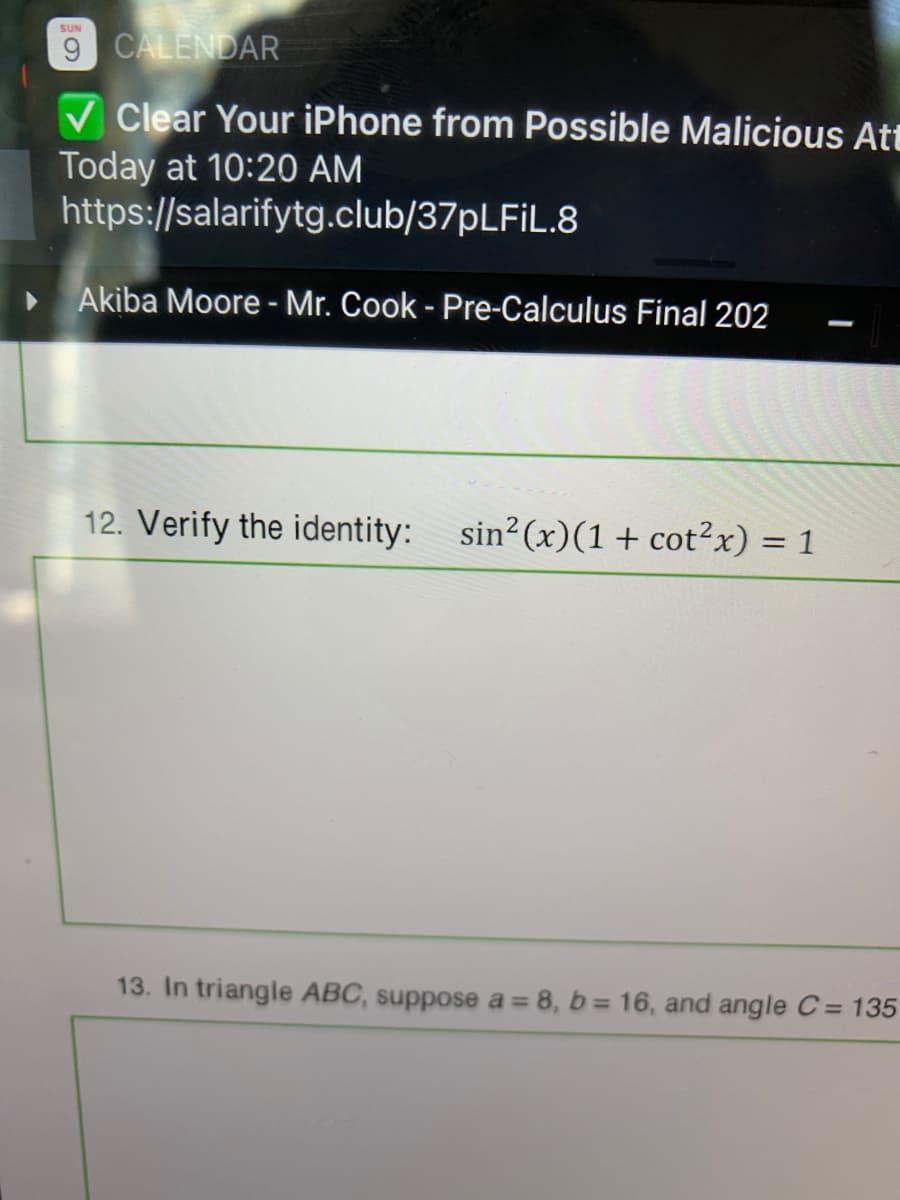 ### Pre-Calculus Final

**Instructor: Mr. Cook  
Course: Pre-Calculus  
Student: Akiba Moore**

#### Question 12:

**Verify the identity:**

\[ \sin^2(x) (1 + \cot^2(x)) = 1 \]

#### Question 13:

**In triangle ABC, suppose \(a = 8\), \(b = 16\), and angle \(C = 135^\circ\).**

---

### Notes for Students:

- **Trigonometric Identities:** To verify the given identity, remember to use trigonometric relationships and identities such as \(\cot(x) = \frac{\cos(x)}{\sin(x)}\) and the Pythagorean identities.
  
- **Solving Triangle Problems:** Apply the Law of Sines or Cosines as appropriate for solving the sides and angles in a triangle, especially when dealing with oblique triangles.

- **Online Safety Reminder:** Be cautious of potential phishing links and malicious content. Always verify the source before clicking on any link.

---