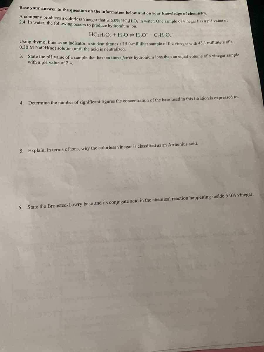 Base your answer to the question on the information below and on your knowledge of chemistry.
A company produces a colorless vinegar that is 5.0% HC;H0; in water. One sample of vinegar has a pH value of
2.4. In water, the following occurs to produce hydromium ion.
HC2H;O2 + H2O = H;O* + C¿H;O2°
Using thymol blue as an indicator, a student titrates a 15.0-milliliter sample of the vinegar with 43.1 milliliters of a
0.30 M NaOH(aq) solution until the acid is neutralized.
3. State the pH value of a sample that has ten times fewer hydronium ions than an equal volume of a vinegar sample
with a pH value of 2.4.
4. Determine the number of significant figures the concentration of the base used in this titration is expressed to.
5. Explain, in terms of ions, why the colorless vinegar is classified as an Arrhenius acid.
6. State the Bronsted-Lowry base and its conjugate acid in the chemical reaction happening inside 5.0% vinegar.
