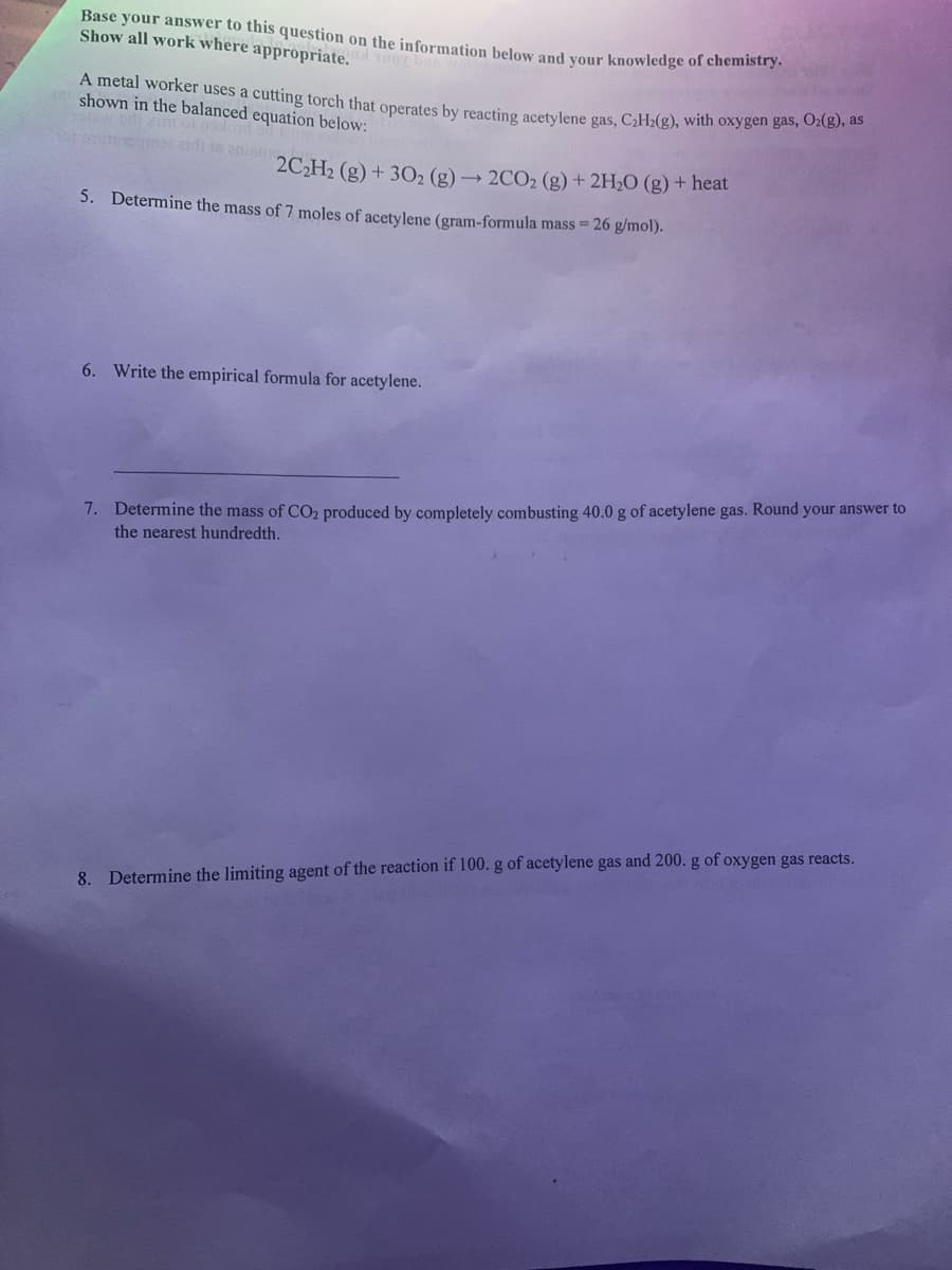 edi in anis2CH2 (g) + 302 (g) → 2CO2 (g) + 2H2O (g) + heat
Base your answer to this question on the information below and your knowledge of chemb
Show all work where appropriate.
A metal worker uses a cutting torch that operates by reacting acetylene gas, C2H2(g), with oxygen Ban AoN
shown in the balanced equation below:
5. Determine the mass of 7 moles of acetylene (gram-formula mass = 26 g/mol).
6. Write the empirical formula for acetylene.
7. Determine the mass of CO2 produced by completely combusting 40.0 g of acetylene gas. Round your answer to
the nearest hundredth.
8. Determine the limiting agent of the reaction if 100. g of acetylene gas and 200. g of oxygen gas reacts.
