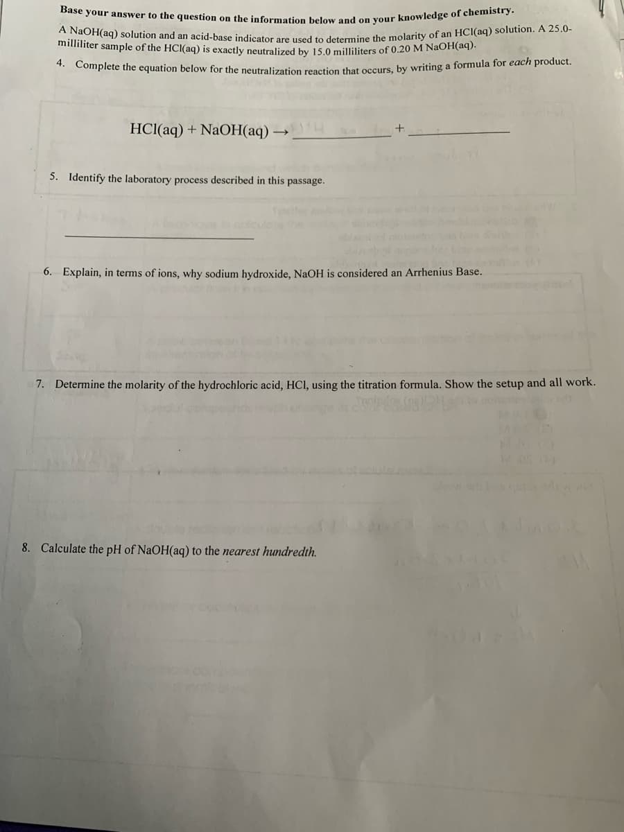 Base your answer to the question on the information below and on your knowledge of chemistry.
milla i(aq) solution and an acid-base indicator are used to detormine the molarity of an HCI(aq) solution. A 25.0-
milliliter sample of the HCI(aq) is exactly neutralized by 15.0 milliliters of 0.20 M NaOH(ad).
* Complete the equation below for the neutralization reaction that occurs, by writing a formula for each product.
HCl(aq) + NaOH(aq) →
5. Identify the laboratory process described in this passage.
6. Explain, in terms of ions, why sodium hydroxide, NaOH is considered an Arrhenius Base.
7. Determine the molarity of the hydrochloric acid, HCI, using the titration formula. Show the setup and all work.
MASIS
MAC
8. Calculate the pH of NaOH(aq) to the nearest hundredth.
