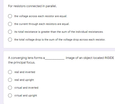 For resistors connected in parallel,
the voltage across each resistor are equal.
the current through each resistors are equal.
its total resistance is greater than the sum of the individual resistances.
the total voltage drop is the sum of the voltage drop across each resistor.
image of an object located INSIDE
A converging lens forms a
the principal focus.
Oreal and inverted
Oreal and upright
O virtual and inverted
O virtual and upright