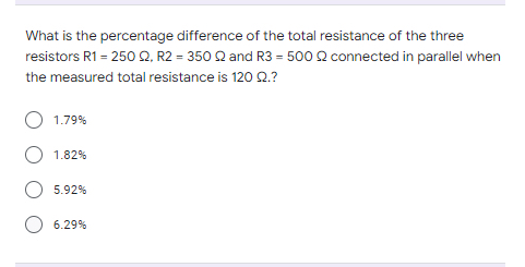 What is the percentage difference of the total resistance of the three
connected in parallel when
resistors R1 = 250 Q2, R2 = 350 22 and R3 = 500
the measured total resistance is 120 92.?
1.79%
1.82%
5.92%
6.29%