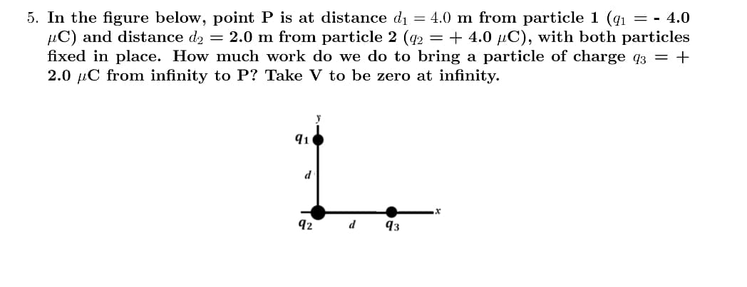 5. In the figure below, point P is at distance d₁ = 4.0 m from particle 1 (₁ = - 4.0
C) and distance d₂ = 2.0 m from particle 2 (q2 = + 4.0 µC), with both particles
fixed in place. How much work do we do to bring a particle of charge 93 = +
2.0 C from infinity to P? Take V to be zero at infinity.
y
91
L
d
92
d
93