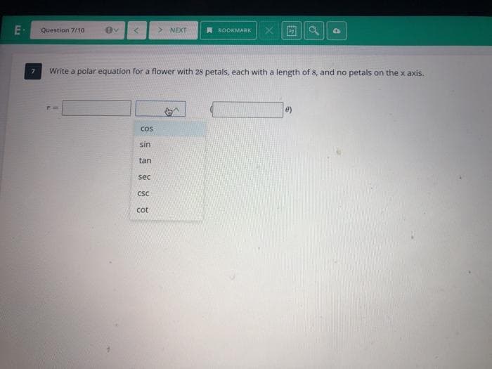 E-
Question 7/10
> NEXT
A BOOKMARK
Write a polar equation for a flower with 28 petals, each with a length of 8, and no petals on the x axis.
Cos
sin
tan
sec
CSC
cot
