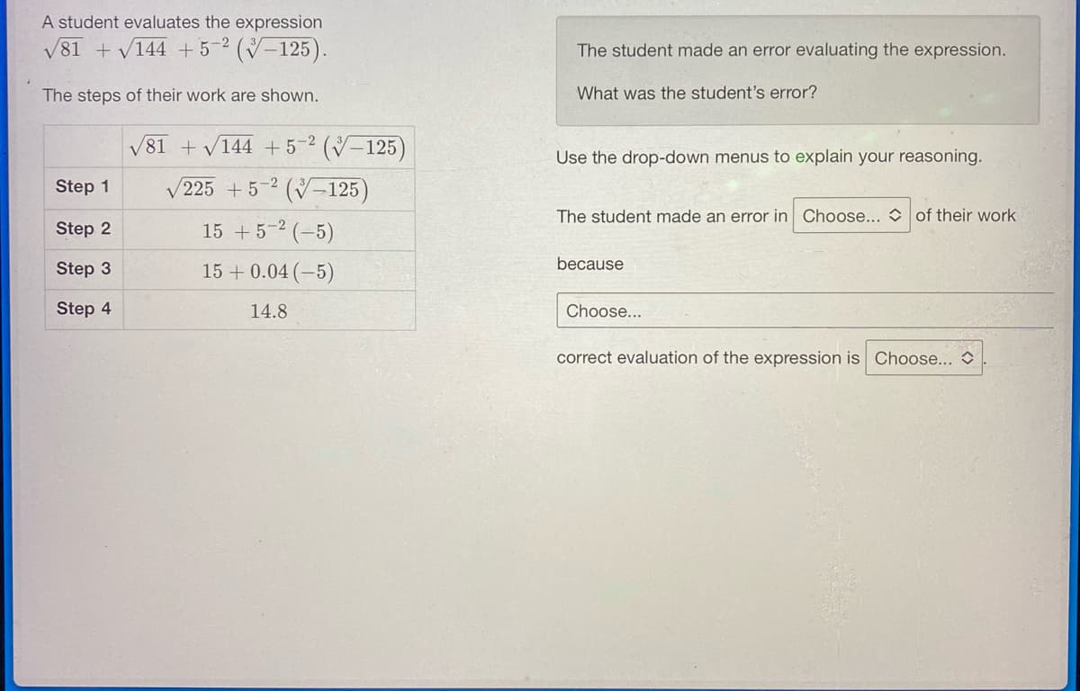 A student evaluates the expression
√81 +√144 +5-2 (-125).
The steps of their work are shown.
Step 1
Step 2
Step 3
Step 4
√81 + √144 +5-² (V-125)
/225 +5-2 (125)
V
15 + 5-² (-5)
15 +0.04 (-5)
14.8
The student made an error evaluating the expression.
What was the student's error?
Use the drop-down menus to explain your reasoning.
The student made an error in Choose... of their work
because
Choose...
correct evaluation of the expression is Choose...