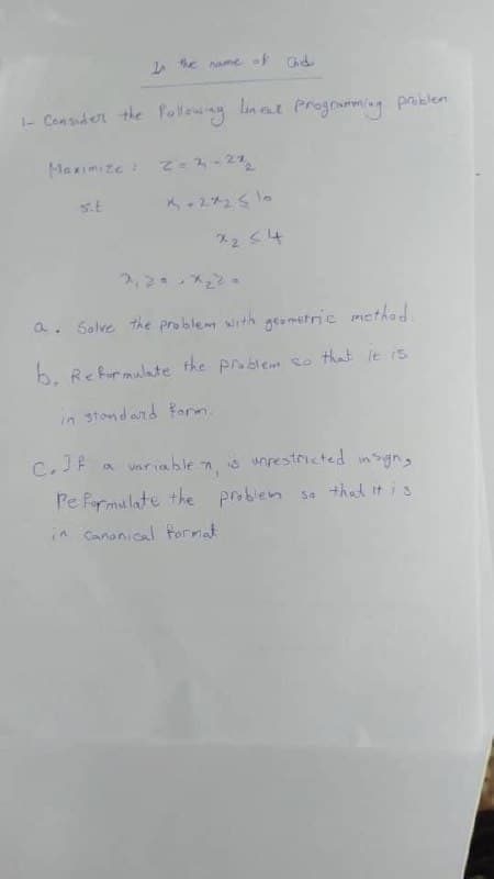 In the name of ad
1- Consider the following lincat programming problem
Maximize : 2-2-22₂
s.t
X2<4
a. Solve the problem with geometric method.
b. Reformulate the problem so that it is
in standard form.
C. If a variablen, is unrestricted in sign,
Pe Formulate the problem so that it is
in cananical format