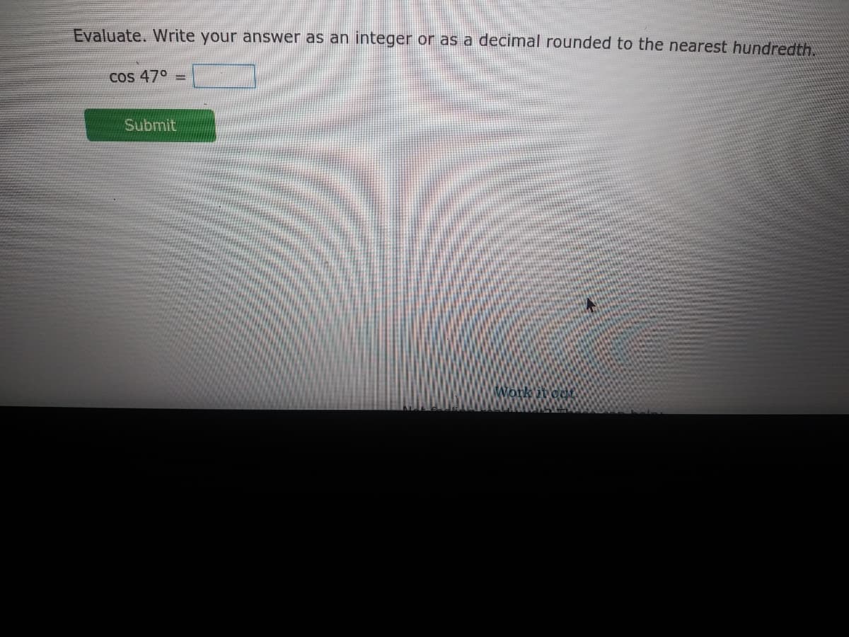 Evaluate. Write your answer as an integer or as a decimal rounded to the nearest hundredth.
Cos 47° =
Submit
Work it oct
