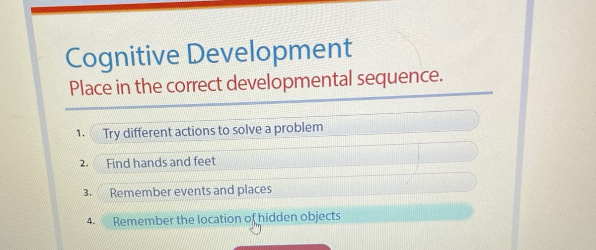 Cognitive Development
Place in the correct developmental sequence.
1.
Try different actions to solve a problem
2.
Find hands and feet
3.
Remember events and places
Remember the location of hidden objects
4.
