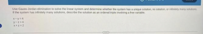 Use Gauss-Jordan elimination to solve the linear system and determine whether the system has a unique solution, no solution, or infinitely many solutions.
If the system has infinitely many solutions, describe the solution as an ordered triple involving a free variable.
x-y=4
y-2=4
x+z=2
CEED