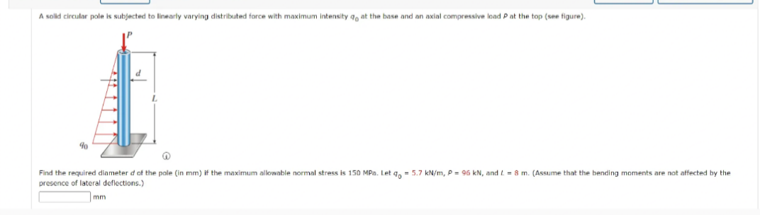 A solid circular pole is subjected to linearly varying distributed force with maximum intensity ao at the base and an axial compressive load P at the top (see figure).
d
90
n
Find the required diameter d of the pole (in mm) if the maximum allowable normal stress is 150 MPa. Let qo= 5.7 kN/m, P = 96 kN, and L=8 m. (Assume that the bending moments are not affected by the
presence of lateral deflections.)
mm