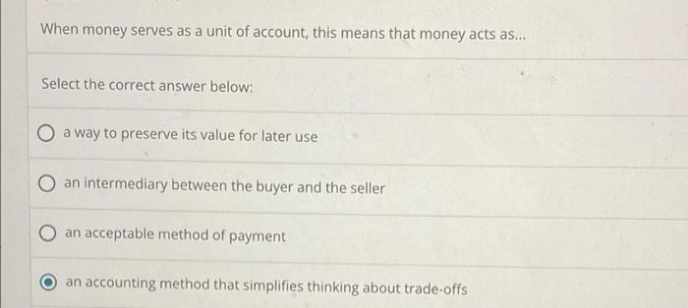 When money serves as a unit of account, this means that money acts as...
Select the correct answer below:
a way to preserve its value for later use.
O an intermediary between the buyer and the seller
an acceptable method of payment
an accounting method that simplifies thinking about trade-offs