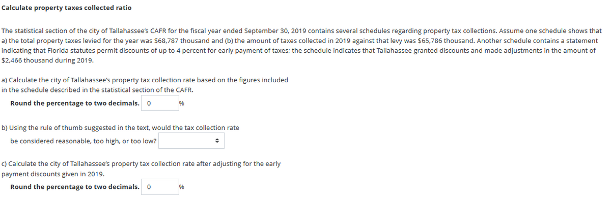 Calculate property taxes collected ratio
The statistical section of the city of Tallahassee's CAFR for the fiscal year ended September 30, 2019 contains several schedules regarding property tax collections. Assume one schedule shows that
a) the total property taxes levied for the year was $68,787 thousand and (b) the amount of taxes collected in 2019 against that levy was $65,786 thousand. Another schedule contains a statement
indicating that Florida statutes permit discounts of up to 4 percent for early payment of taxes; the schedule indicates that Tallahassee granted discounts and made adjustments in the amount of
$2,466 thousand during 2019.
a) Calculate the city of Tallahassee's property tax collection rate based on the figures included
in the schedule described in the statistical section of the CAFR.
Round the percentage to two decimals. 0
%6
b) Using the rule of thumb suggested in the text, would the tax collection rate
be considered reasonable, too high, or too low?
c) Calculate the city of Tallahassee's property tax collection rate after adjusting for the early
payment discounts given in 2019.
Round the percentage to two decimals. 0
%6