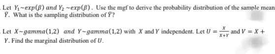 Let Y₁-exp(B) and Y₂ -exp(B). Use the mgf to derive the probability distribution of the sample mean
Y. What is the sampling distribution of ??
Let X-gamma (1,2) and Y-gamma (1,2) with X and Y independent. Let U = and V=X+
Y. Find the marginal distribution of U.
X
X+Y