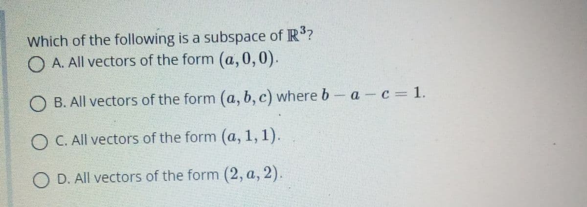 Which of the following is a subspace of R?
O A. All vectors of the form (a,0,0).
O B. All vectors of the form (a, b, c) where b- a-c 1.
O C. All vectors of the form (a, 1, 1).
O D. All vectors of the form (2, a, 2).
