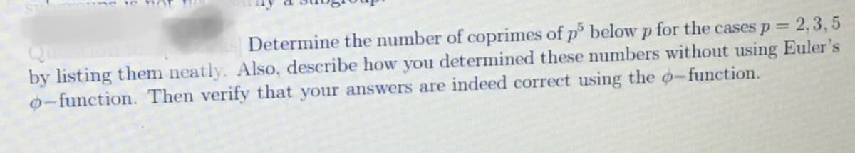 ST
Determine the number of coprimes of p5 below p for the cases p = 2,3,5
by listing them neatly. Also, describe how you determined these numbers without using Euler's
o-function. Then verify that your answers are indeed correct using the o-function.