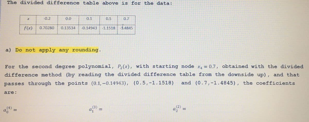 The divided difference table above is for the data:
f(x)
-0.2
9(7)
0.0
0.1
0.70280 0.13534 -0.14943
a) Do not apply any rounding.
0.5
a₁
-1.1518
0.7
For the second degree polynomial, P₂(x), with starting node x₁ = 0.7, obtained with the divided
difference method (by reading the divided difference table from the downside up), and that
passes through the points (0.1,-0.14943), (0.5, -1.1518) and (0.7,-1.4845), the coefficients
are:
14845
a(2)
11