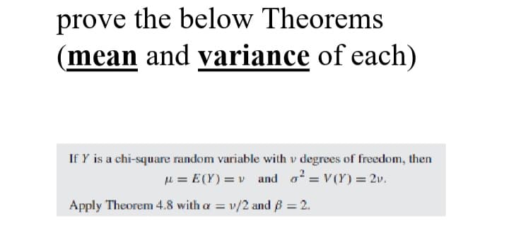 prove the below Theorems
(mean and variance of each)
If Y is a chi-square random variable with v degrees of freedom, then
u = E(Y) = v and o = V(Y) = 2v.
Apply Theorem 4.8 with a =
v/2 and B 2.
