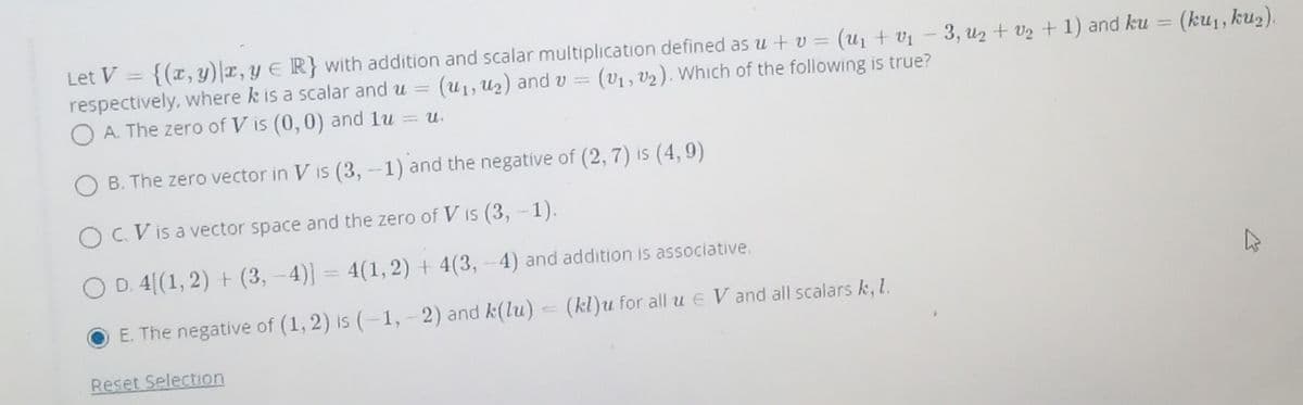 Let V
{(x,y)|x,y E R} with addition and scalar multiplication defined as u + v = (u1 + v1 – 3, u2 + v2 + 1) and ku
(ku1, ku2).
|3|
respectively, where k is a scalar and u =
O A. The zero of V is (0, 0) and lu = u.
(U1, U2) and v =
(v1 , v2). Which of the following is true?
B. The zero vector in V is (3, -1) and the negatíve of (2, 7) is (4, 9)
IS
O C.V is a vector space and the zero of V is (3,-1).
O D. 4[(1, 2) + (3, -4)] = 4(1,2) + 4(3, - 4) and addition is associative.
E. The negative of (1, 2) is (-1, - 2) and k(lu)
(kl)u for all u E V and all scalars k, l.
Reset Selection
