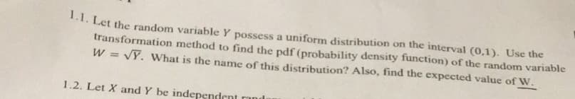 1.1. Let the random variable y possess a uniform distribution on the interval (0,1). Use the
transformation method to find the pdf (probability density function) of the random variable
W = √Y. What is the name of this distribution? Also, find the expected value of W.
1.2. Let X and Y be independent rand