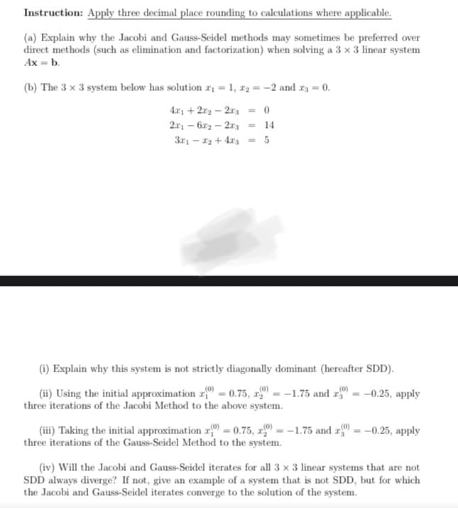 Instruction: Apply three decimal place rounding to calculations where applicable.
(a) Explain why the Jacobi and Gauss-Seidel methods may sometimes be preferred over
direct methods (such as elimination and factorization) when solving a 3 x 3 linear system
Ax = b.
(b) The 3 x 3 system below has solution ₁=1, x₂ = -2 and x3 = 0.
4x1 + 2x₂ - 2x3
0
2x16x22x3 = 14
3x₁x₂ + 4x3 = 5
-
(i) Explain why this system is not strictly diagonally dominant (hereafter SDD).
(0)
(0)
(ii) Using the initial approximation z(0) = 0.75, x= -1.75 and r = -0.25, apply
three iterations of the Jacobi Method to the above system.
(iii) Taking the initial approximation (0) = 0.75, x) = -1.75 and 20) = -0.25, apply
three iterations of the Gauss-Seidel Method to the system.
(iv) Will the Jacobi and Gauss-Seidel iterates for all 3 x 3 linear systems that are not
SDD always diverge? If not, give an example of a system that is not SDD, but for which
the Jacobi and Gauss-Seidel iterates converge to the solution of the system.