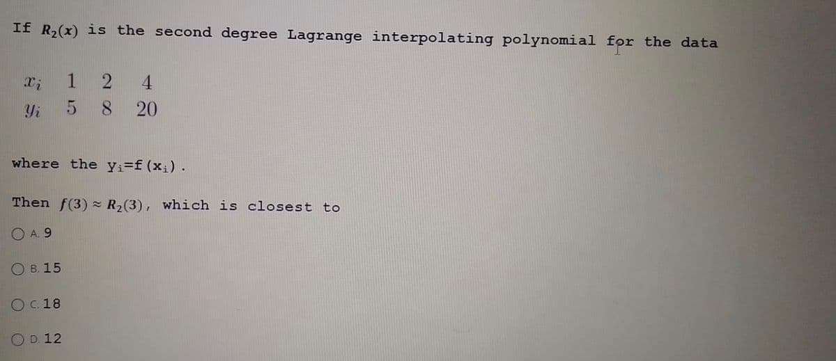 If R₂(x) is the second degree Lagrange interpolating polynomial for the data
Xi
Yi
where the y₁=f(x₁).
Then f(3) R₂(3), which is closest to
A. 9
B. 15
124
5 8 20
O C. 18
D. 12