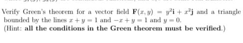 Verify Green's theorem for a vector field F(x, y) = y²³i+z²j and a triangle
bounded by the lines z + y = 1 and -z+y = 1 and y= = 0.
(Hint: all the conditions in the Green theorem must be verified.)