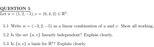 QUESTION 5
Let u (1,2,-1), v = (6,4,2) € R³.
5.1 Write w = (-3, 2,-5) as a linear combination of u and v. Show all working.
5.2 Is the set {u, v} linearly independent? Explain clearly.
5.3 Is {u, v} a basis for R³? Explain clearly.