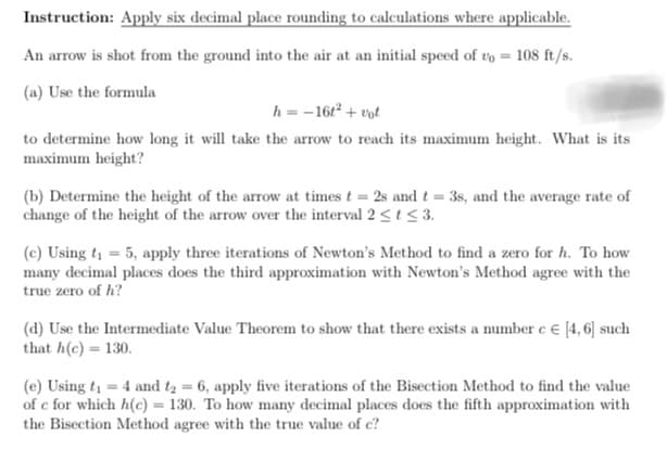 Instruction: Apply six decimal place rounding to calculations where applicable.
An arrow is shot from the ground into the air at an initial speed of vo = 108 ft/s.
(a) Use the formula
h=-161² + vot
to determine how long it will take the arrow to reach its maximum height. What is its
maximum height?
(b) Determine the height of the arrow at times t = 2s and t = 3s, and the average rate of
change of the height of the arrow over the interval 2 ≤ t ≤ 3.
(c) Using t₁ = 5, apply three iterations of Newton's Method to find a zero for h. To how
many decimal places does the third approximation with Newton's Method agree with the
true zero of h?
(d) Use the Intermediate Value Theorem to show that there exists a number c € [4, 6] such
that h(c) = 130.
(e) Using t₁ = 4 and t₂ = 6, apply five iterations of the Bisection Method to find the value
of e for which h(c) = 130. To how many decimal places does the fifth approximation with
the Bisection Method agree with the true value of c?