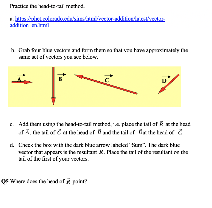 Practice the head-to-tail method.
a. https://phet.colorado.edu/sims/html/vector-addition/latest/vector-
addition en.html
b. Grab four blue vectors and form them so that you have approximately the
same set of vectors you see below.
В
C
D
c. Add them using the head-to-tail method, i.e. place the tail of B at the head
of Ā, the tail of č at the head of B and the tail of Dat the head of C
d. Check the box with the dark blue arrow labeled "Sum". The dark blue
vector that appears is the resultant Ř. Place the tail of the resultant on the
tail of the first of your vectors.
Q5 Where does the head of R point?
