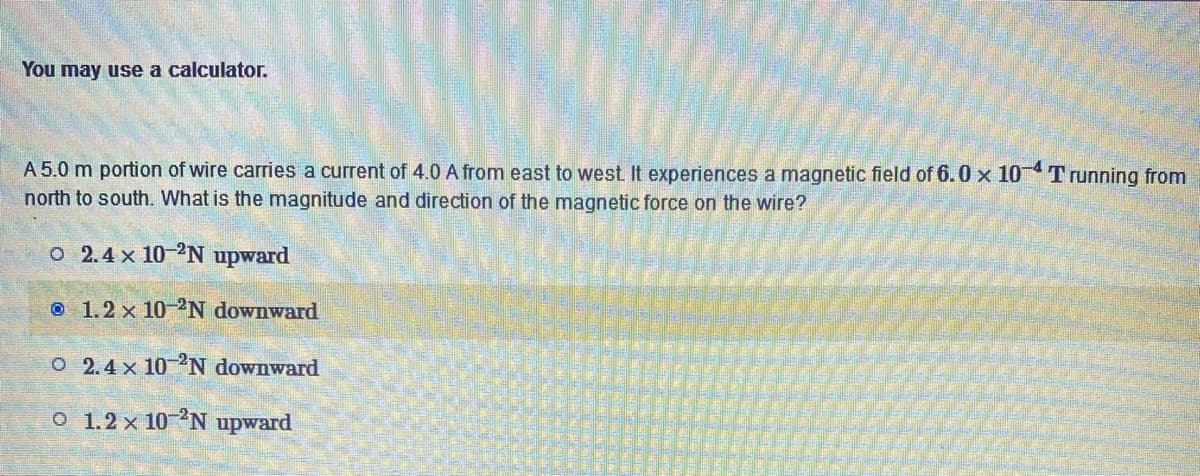 You may use a calculator.
A 5.0 m portion of wire carries a current of 4.0 A from east to west. It experiences a magnetic field of 6.0 x 10-4T running from
north to south. What is the magnitude and direction of the magnetic force on the wire?
o 2.4 x 10-2N upward
1.2 x 10-2N downward
O 2.4 x 10 2N downward
o 1.2 x 10-2N upward