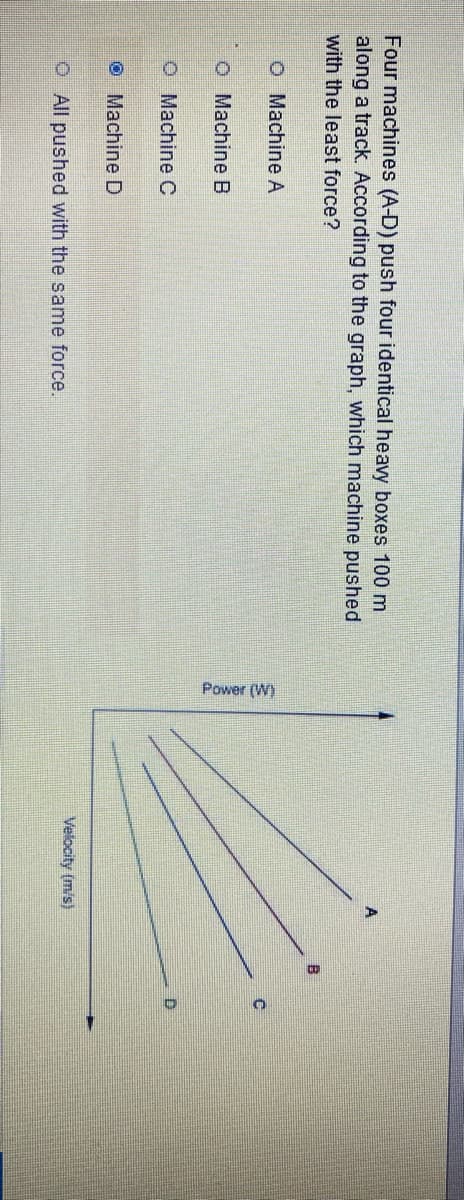 ### Educational Content: Analyzing Machine Efficiency in Moving Objects

#### Problem Statement:
Four machines (A-D) push four identical heavy boxes 100 meters along a track. According to the graph, which machine pushed with the least force?

#### Options:
- ⬤ Machine D
- ○ Machine C
- ○ Machine B
- ○ Machine A
- ○ All pushed with the same force.

#### Graph Explanation:
The graph provided has two axes:
- The horizontal axis represents **Power (W)**.
- The vertical axis represents **Velocity (m/s)**.

The graph plots the relationships between power and velocity for the four machines (A, B, C, and D).

- **Machine A**: Represented by the line with the steepest ascent in velocity as power increases.
- **Machine B**: Represented by the second line with a less steep slope compared to Machine A.
- **Machine C**: Represented by the third line with an even more gradual slope.
- **Machine D**: Represented by the line with the least steep slope out of all, showing the slowest increase in velocity as power increases.

#### Interpretation:
To determine which machine pushed with the least force, you need to understand that:
- Force \( F \) can be derived from the relation \( Power = Force \times Velocity \). 
- For machines pushing the same distance, the one with the least steep graph experiences less force for a given power.

#### Conclusion:
Based on the graph, **Machine D** shows the least increase in velocity for the given power, indicating that it pushed with the least force.

**Answer: Machine D**