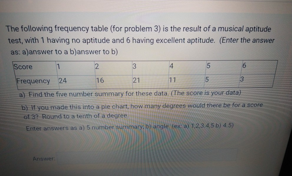 The following frequency table (for problem 3) is the result of a musical aptitude
test, with 1 having no aptitude and 6 having excellent aptitude. (Enter the answer
as: a)answer to a b)answer to b)
Score
4
Frequency 24
16
21
11
3
a) Find the five number summary for these data. (The score is your data)
b) If you made this into a pie chart, how many degrees would there be for a score
of 3? Round to a tenth of a degree.
Enter answers as a) 5 number summary; b) angle (ex: a) 1,2,3.4,5 b) 4.5)
Answer:
