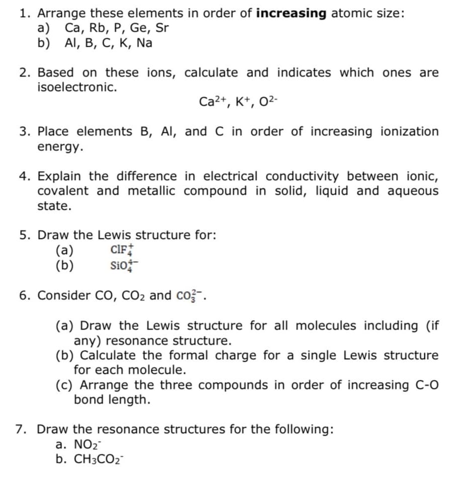 1. Arrange these elements in order of increasing atomic size:
a) Ca, Rb, P, Ge, Sr
b) Al, B, C, K, Na
2. Based on these ions, calculate and indicates which ones are
isoelectronic.
Ca²+, K+, 0²-
3. Place elements B, Al, and C in order of increasing ionization
energy.
4. Explain the difference in electrical conductivity between ionic,
covalent and metallic compound in solid, liquid and aqueous
state.
5. Draw the Lewis structure for:
CIF
Sio+
(a)
(b)
6. Consider CO, CO₂ and co.
(a) Draw the Lewis structure for all molecules including (if
any) resonance structure.
(b) Calculate the formal charge for a single Lewis structure
for each molecule.
(c) Arrange the three compounds in order of increasing C-O
bond length.
7. Draw the resonance structures for the following:
a. NO₂
b. CH3CO2™