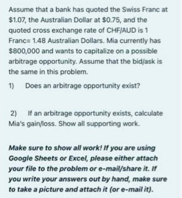 Assume that a bank has quoted the Swiss Franc at
$1.07, the Australian Dollar at $0.75, and the
quoted cross exchange rate of CHF/AUD is 1
Franc= 1.48 Australian Dollars. Mia currently has
$800,000 and wants to capitalize on a possible
arbitrage opportunity. Assume that the bid/ask is
the same in this problem.
1) Does an arbitrage opportunity exist?
2) If an arbitrage opportunity exists, calculate
Mia's gain/loss. Show all supporting work.
Make sure to show all work! If you are using
Google Sheets or Excel, please either attach
your file to the problem or e-mail/share it. If
you write your answers out by hand, make sure
to take a picture and attach it (or e-mail it).