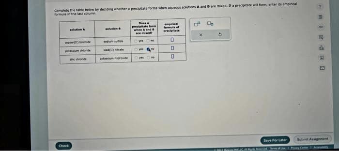 Complete the table below by deciding whether a precipitate forms when aqueous solutions A and B are mixed. If a precipitate will form, enter its empirical
formule in the last column.
solution A
copper(11) bromide
potassium chloride
in conde
Check
solution B
sodium sunde
lead(11) nitrate
potassiumhydroxide
Does a
precipitate form
when A and B
are mised?
yes N
Ⓒyes no
yes
empirical
formula of
precipitate
0
0
0
D
Co
2012 MORTIC
Save For Later
1 Watts Reserved. Terms of Use
de
Submit Assignment
Prysly