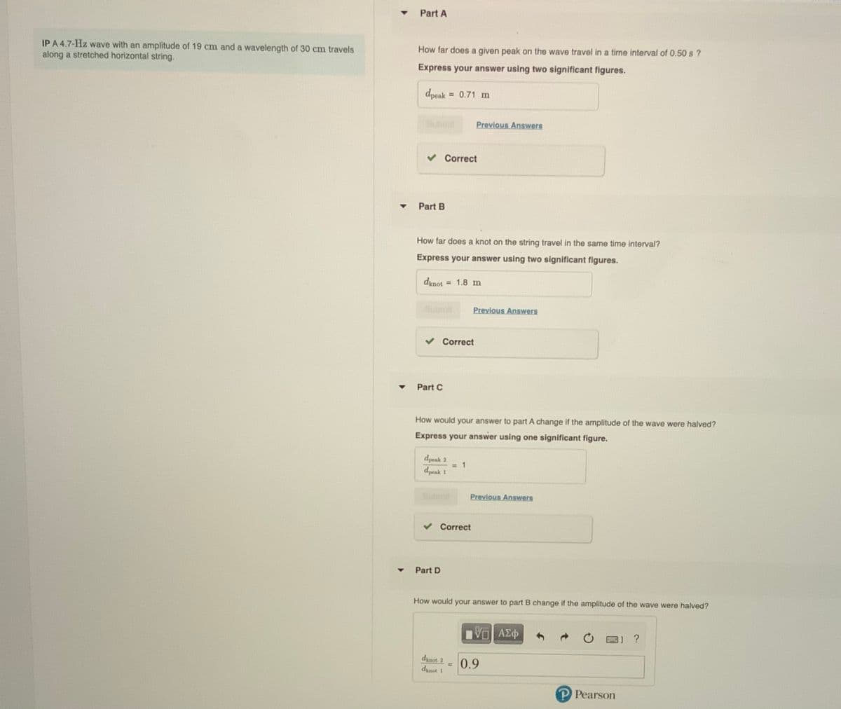 Part A
How far does a given peak on the wave travel in a time interval of 0.50 s ?
IP A 4.7-Hz wave with an amplitude of 19 cm and a wavelength of 30 cm travels
along a stretched horizontal string.
Express your answer using two significant figures.
dpeak = 0.71 m
%3D
Submit
Previous Answers
Correct
Part B
How far does a knot on the string travel in the same time interval?
Express your answer using two significant figures.
dxnot
= 1.8 m
Previous Answers
Correct
Part C
How would your answer to part A change if the amplitude of the wave were halved?
Express your answer using one significant figure.
dpeak 2
= 1
dpeak 1
Previous Answers
Correct
Part D
How would your answer to part B change if the amplitude of the wave were halved?
dinot 2
%3D
dinot 1
0.9
P Pearson
