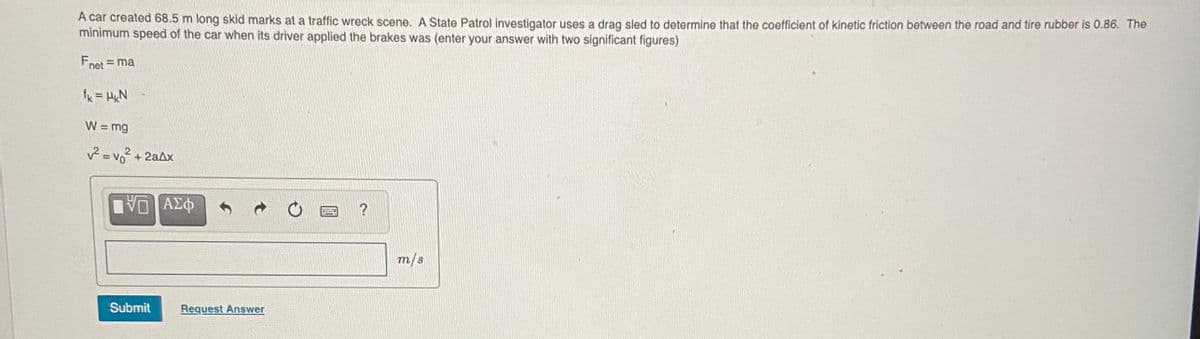 A car created 68.5 m long skid marks at a traffic wreck scene. A State Patrol investigator uses a drag sled to determine that the coefficient of kinetic friction between the road and tire rubber is 0.86. The
minimum speed of the car when its driver applied the brakes was (enter your answer with two significant figures)
Fnet = ma
fk = HxN
W = mg
2.
2 = vo + 2aAx
ΑΣφ
m/s
Submit
Request Answer
