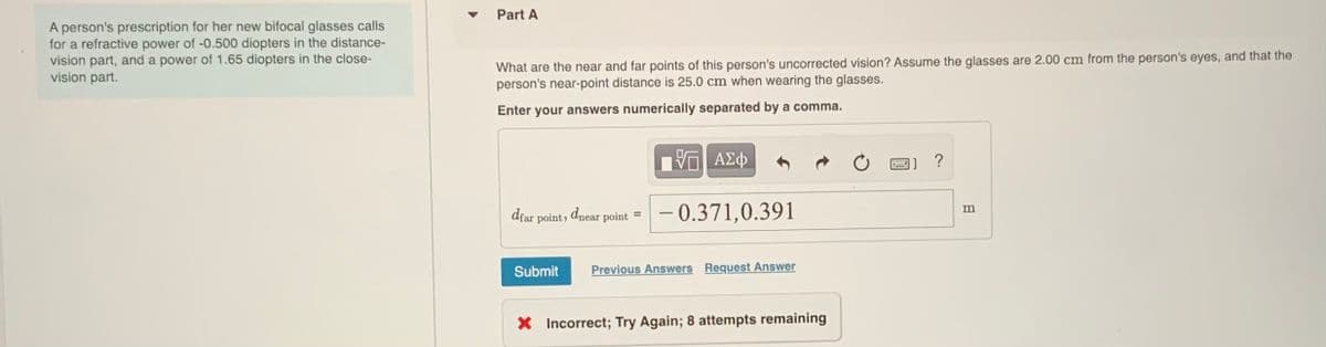 Part A
A person's prescription for her new bifocal glasses calls
for a refractive power of -0.500 diopters in the distance-
vision part, and a power of 1.65 diopters in the close-
vision part.
What are the near and far points of this person's uncorrected vision? Assume the glasses are 2.00 cm from the person's eyes, and that the
person's near-point distance is 25.0 cm when wearing the glasses.
Enter your answers numerically separated by a comma.
?
dfar point, dnear
– 0.371,0.391
%3D
point
Submit
Previous Answers Request Answer
X Incorrect; Try Again; 8 attempts remaining
