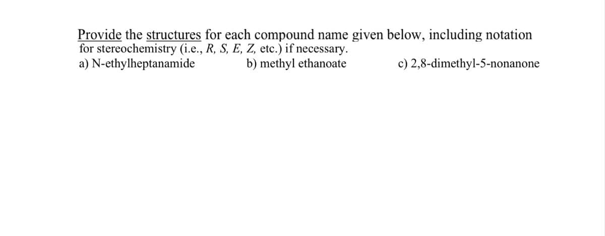 Provide the structures for each compound name given below, including notation
for stereochemistry (i.e., R, S, E, Z, etc.) if necessary.
a) N-ethylheptanamide
b) methyl ethanoate
c) 2,8-dimethyl-5-nonanone
