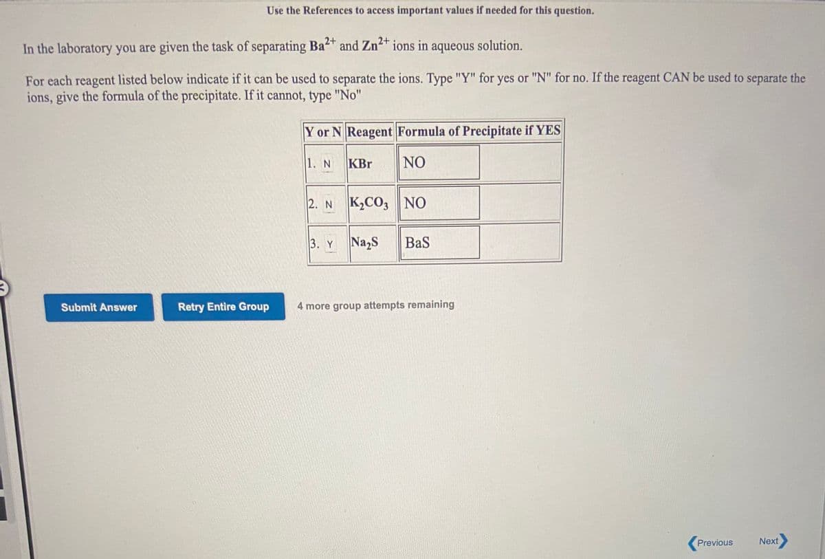 Use the References to access important values if needed for this question.
2+
2+
In the laboratory you are given the task of separating Ba“T and Zn²™ ions in aqueous solution.
For each reagent listed below indicate if it can be used to separate the ions. Type "Y" for yes or "N" for no. If the reagent CAN be used to separate the
ions, give the formula of the precipitate. If it cannot, type "No"
Y or N Reagent Formula of Precipitate if YES
1. N
KBr
NO
2. N K2CO3 NO
3. Y
Na,S
BaS
Submit Answer
Retry Entire Group
4 more group attempts remaining
Previous
Next
